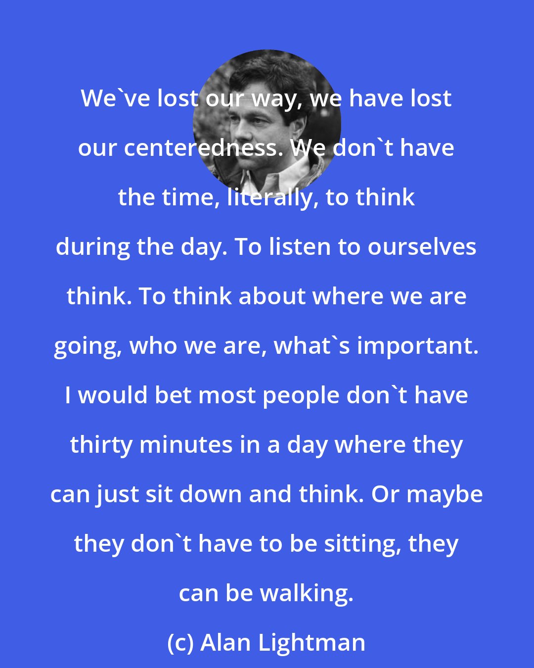 Alan Lightman: We've lost our way, we have lost our centeredness. We don't have the time, literally, to think during the day. To listen to ourselves think. To think about where we are going, who we are, what's important. I would bet most people don't have thirty minutes in a day where they can just sit down and think. Or maybe they don't have to be sitting, they can be walking.