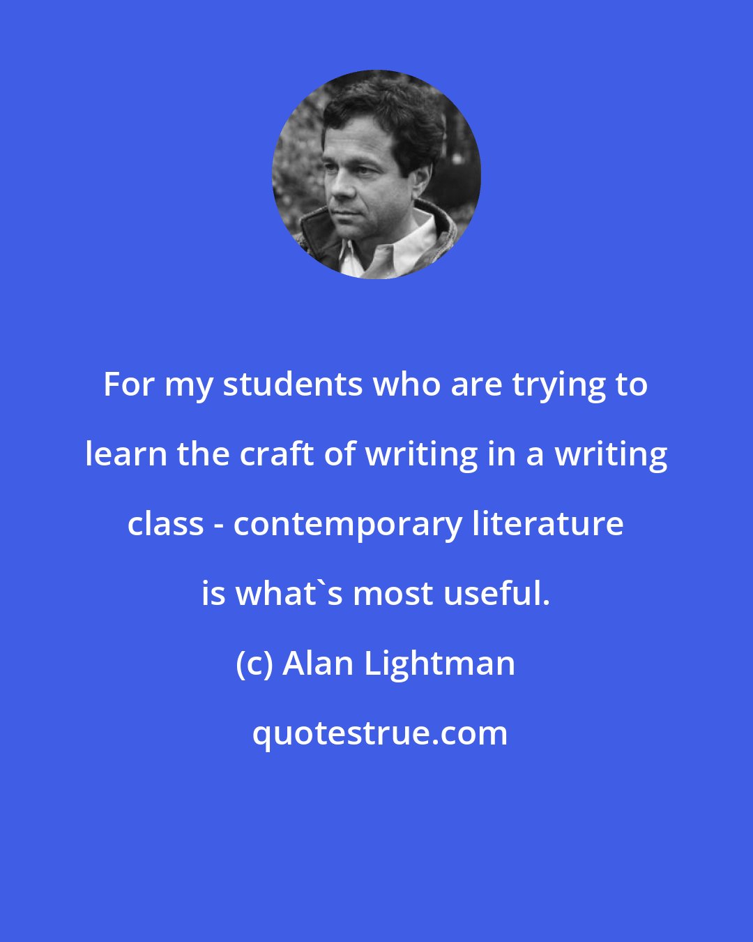 Alan Lightman: For my students who are trying to learn the craft of writing in a writing class - contemporary literature is what's most useful.