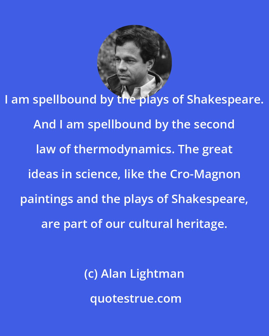 Alan Lightman: I am spellbound by the plays of Shakespeare. And I am spellbound by the second law of thermodynamics. The great ideas in science, like the Cro-Magnon paintings and the plays of Shakespeare, are part of our cultural heritage.