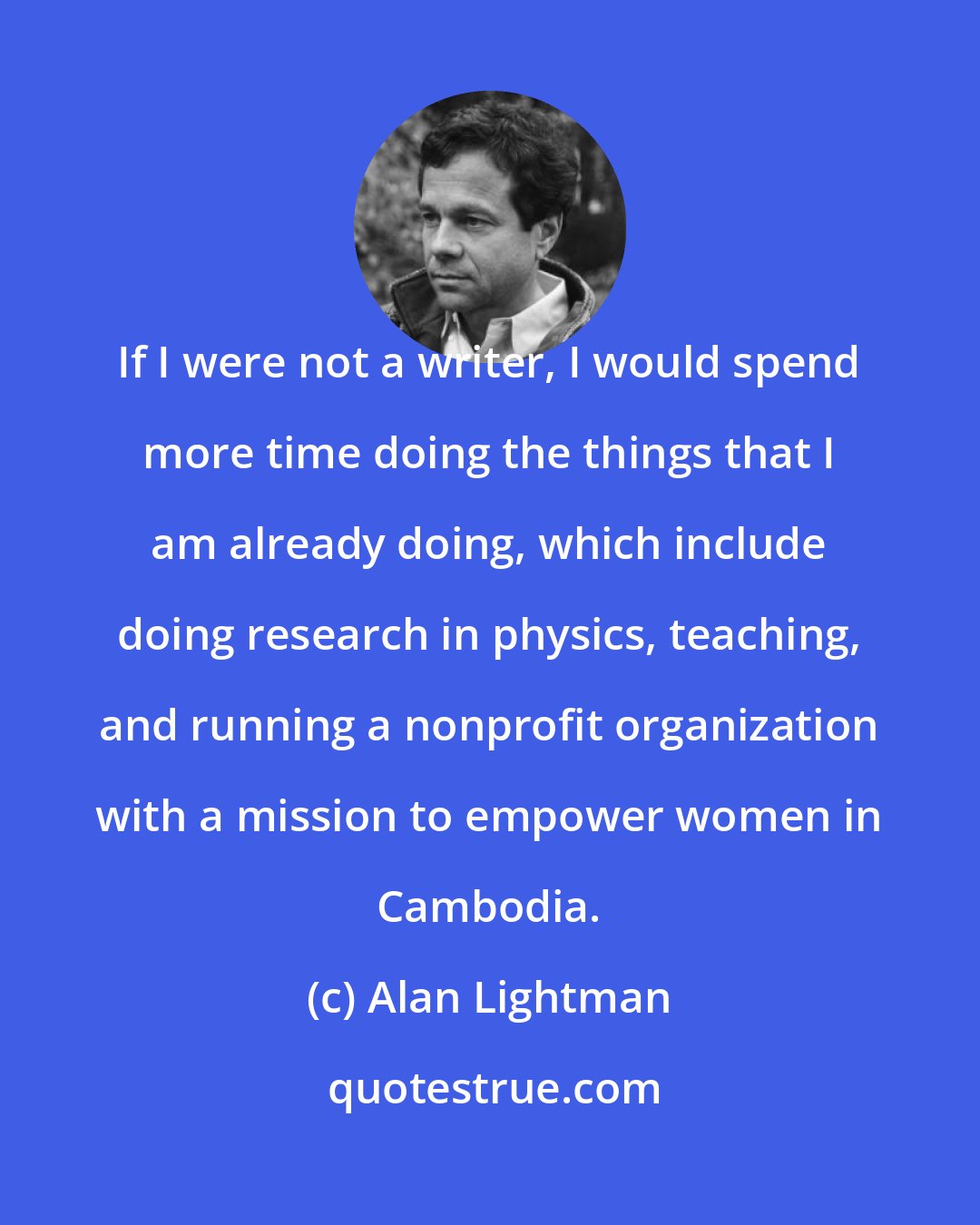 Alan Lightman: If I were not a writer, I would spend more time doing the things that I am already doing, which include doing research in physics, teaching, and running a nonprofit organization with a mission to empower women in Cambodia.