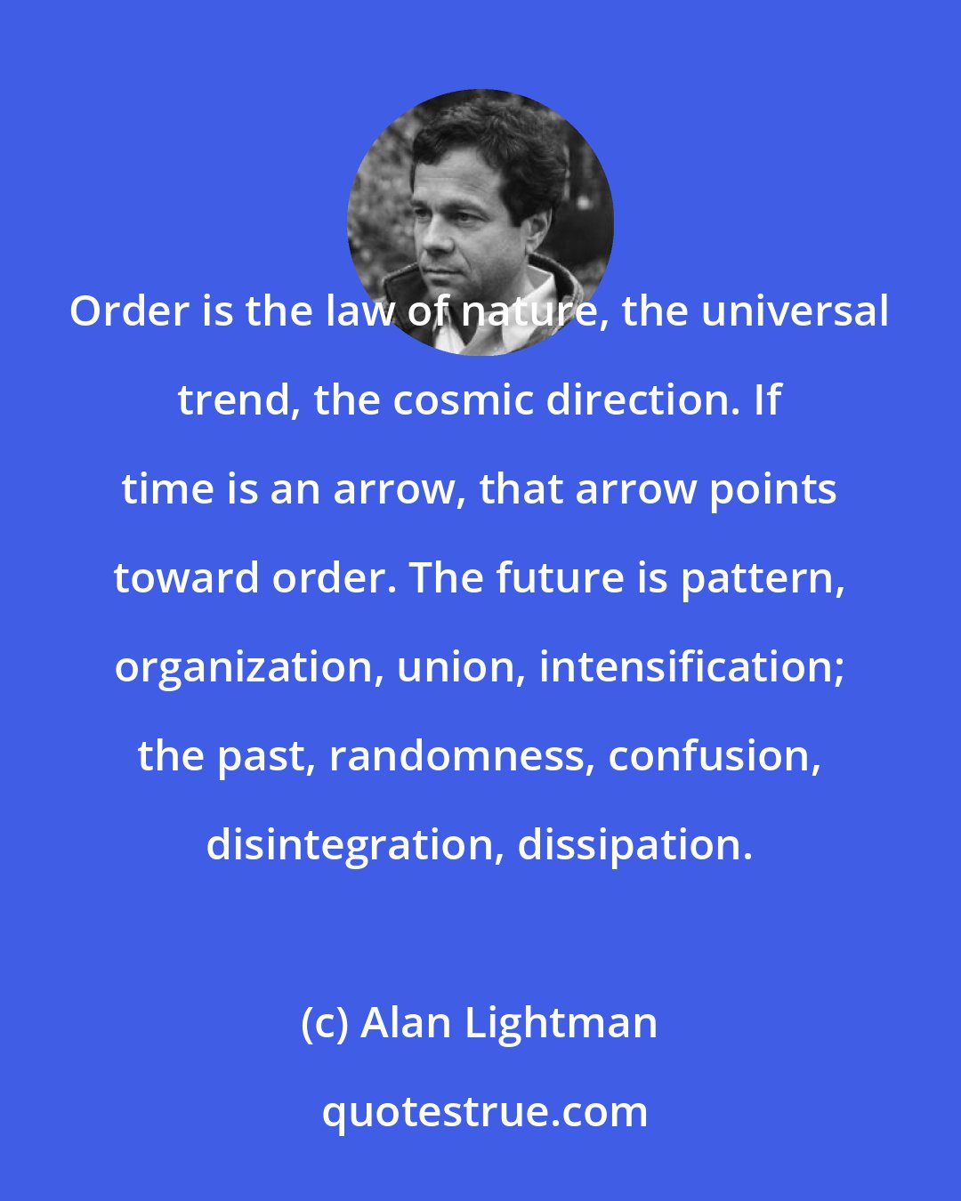 Alan Lightman: Order is the law of nature, the universal trend, the cosmic direction. If time is an arrow, that arrow points toward order. The future is pattern, organization, union, intensification; the past, randomness, confusion, disintegration, dissipation.