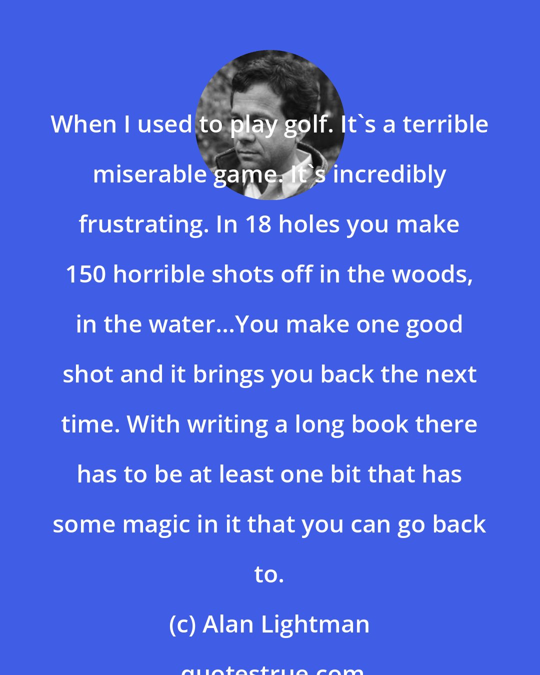 Alan Lightman: When I used to play golf. It's a terrible miserable game. It's incredibly frustrating. In 18 holes you make 150 horrible shots off in the woods, in the water...You make one good shot and it brings you back the next time. With writing a long book there has to be at least one bit that has some magic in it that you can go back to.