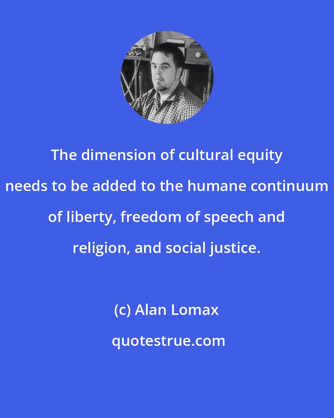 Alan Lomax: The dimension of cultural equity needs to be added to the humane continuum of liberty, freedom of speech and religion, and social justice.