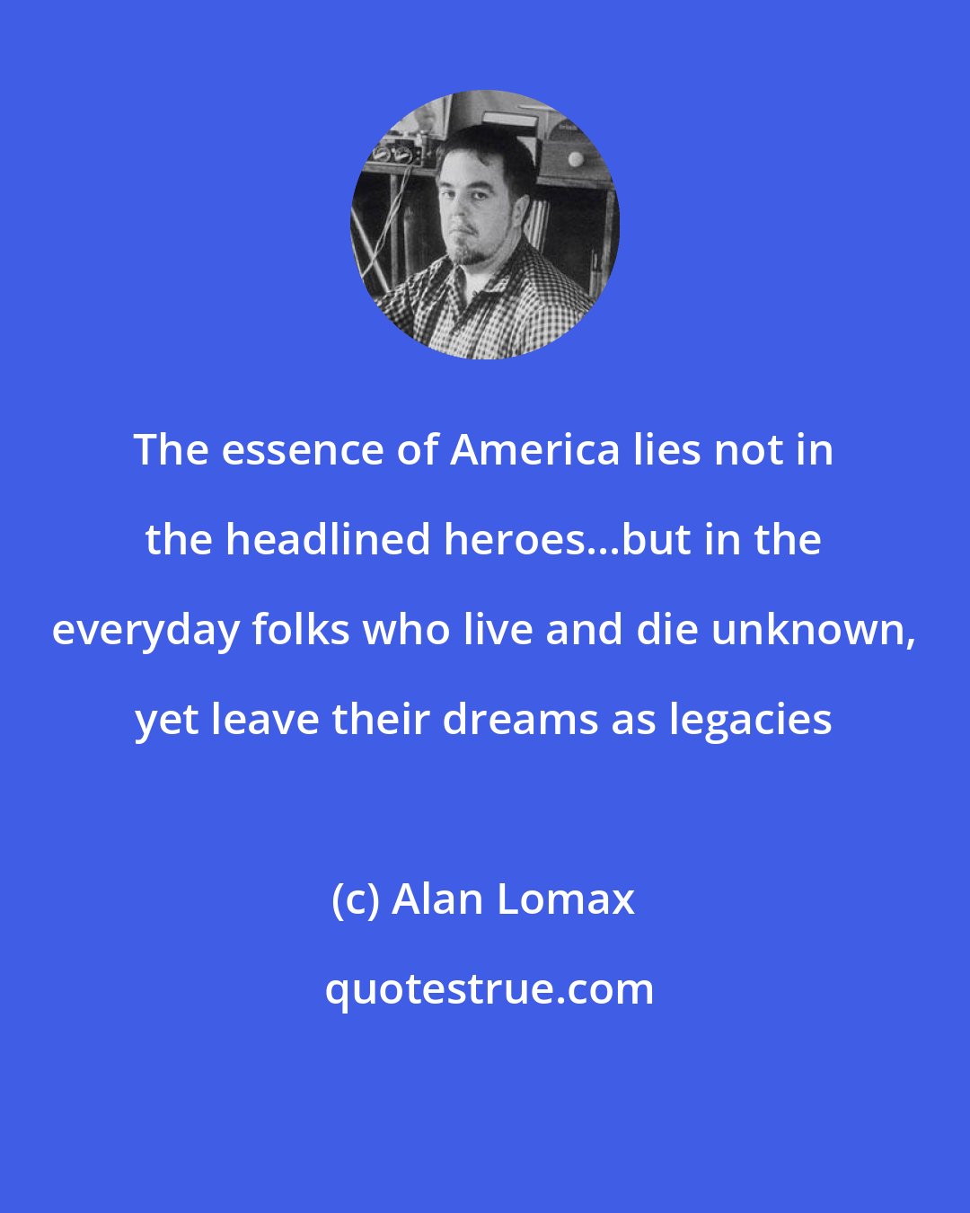 Alan Lomax: The essence of America lies not in the headlined heroes...but in the everyday folks who live and die unknown, yet leave their dreams as legacies