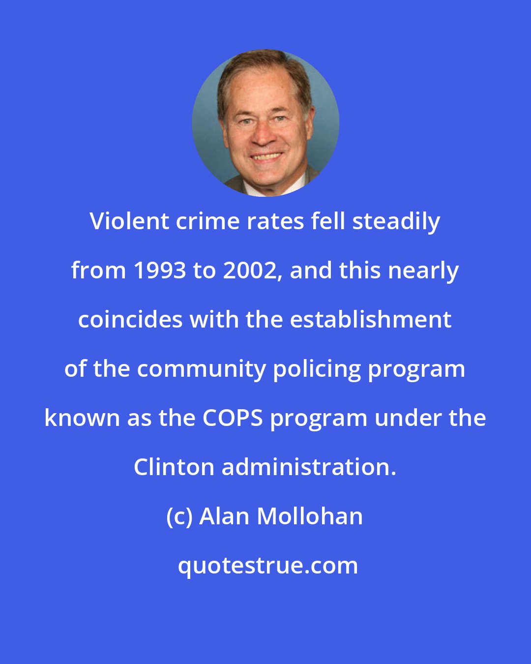 Alan Mollohan: Violent crime rates fell steadily from 1993 to 2002, and this nearly coincides with the establishment of the community policing program known as the COPS program under the Clinton administration.