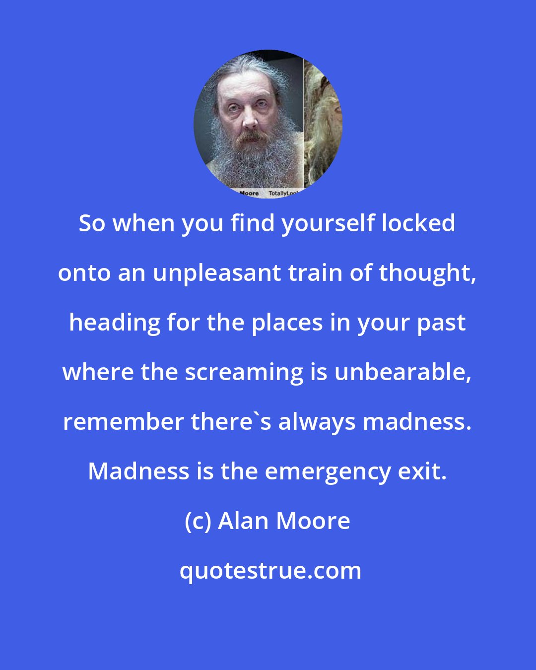 Alan Moore: So when you find yourself locked onto an unpleasant train of thought, heading for the places in your past where the screaming is unbearable, remember there's always madness. Madness is the emergency exit.