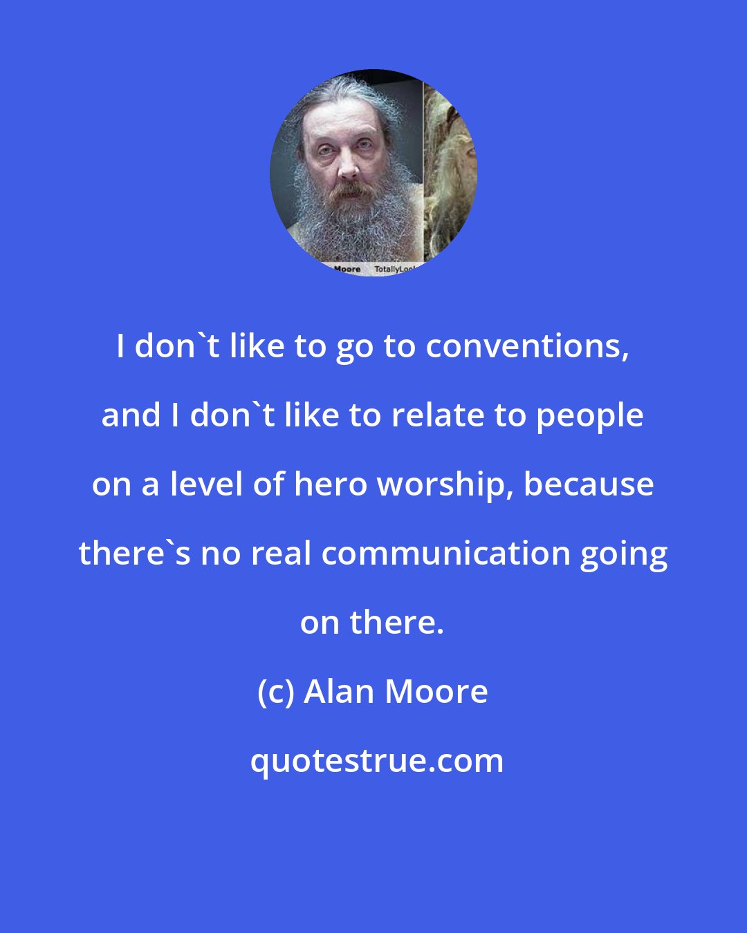 Alan Moore: I don't like to go to conventions, and I don't like to relate to people on a level of hero worship, because there's no real communication going on there.