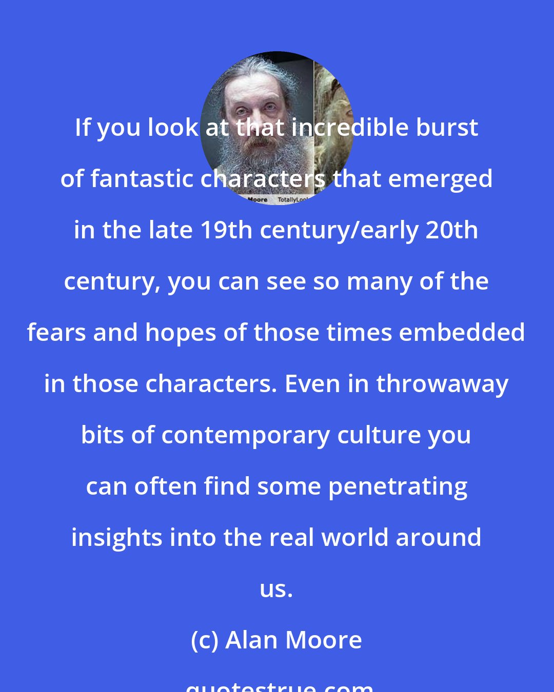Alan Moore: If you look at that incredible burst of fantastic characters that emerged in the late 19th century/early 20th century, you can see so many of the fears and hopes of those times embedded in those characters. Even in throwaway bits of contemporary culture you can often find some penetrating insights into the real world around us.