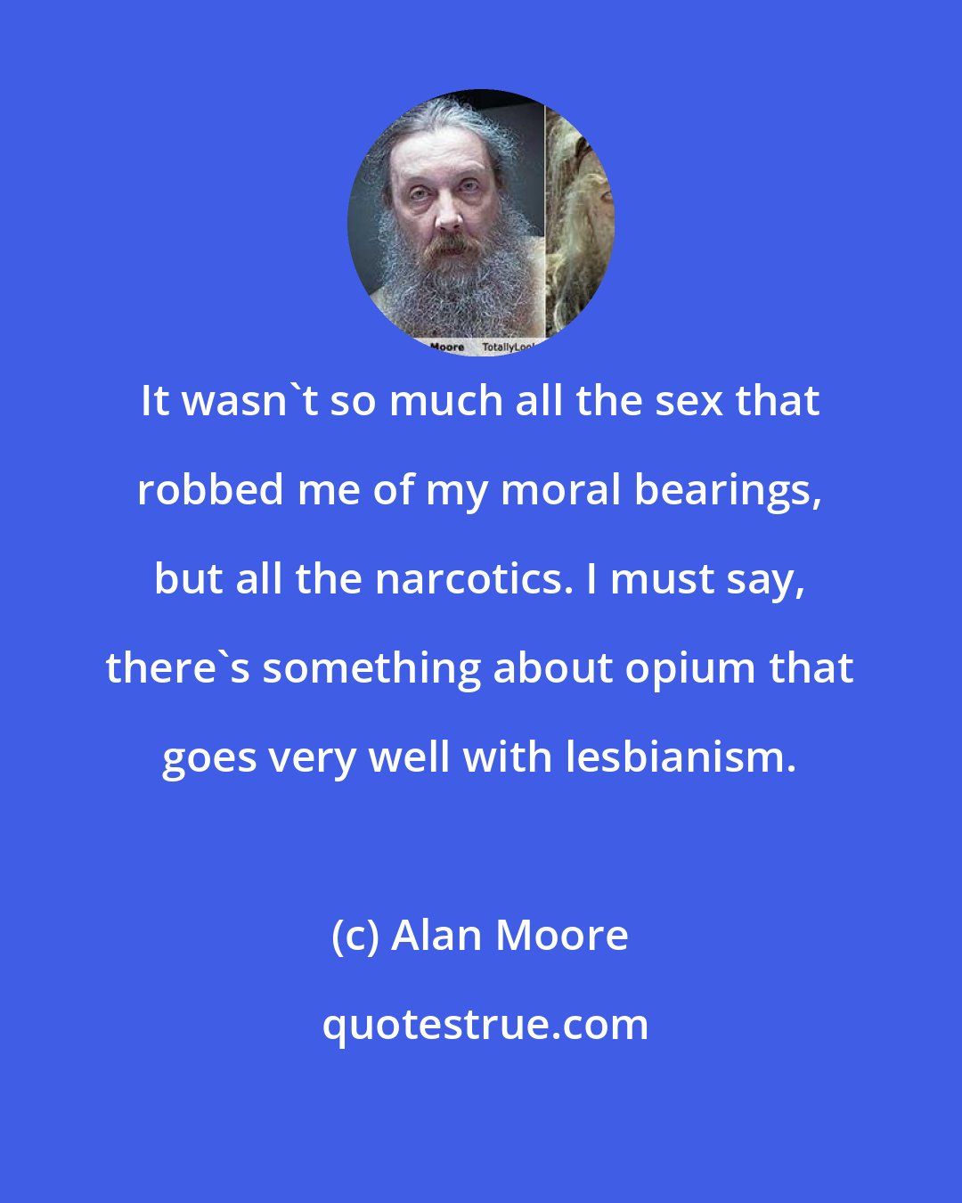 Alan Moore: It wasn't so much all the sex that robbed me of my moral bearings, but all the narcotics. I must say, there's something about opium that goes very well with lesbianism.