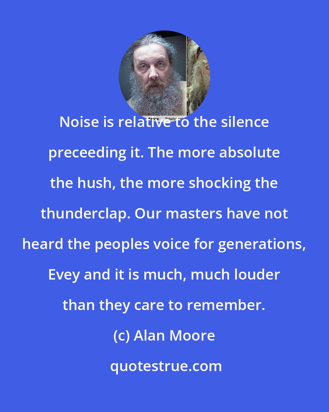 Alan Moore: Noise is relative to the silence preceeding it. The more absolute the hush, the more shocking the thunderclap. Our masters have not heard the peoples voice for generations, Evey and it is much, much louder than they care to remember.