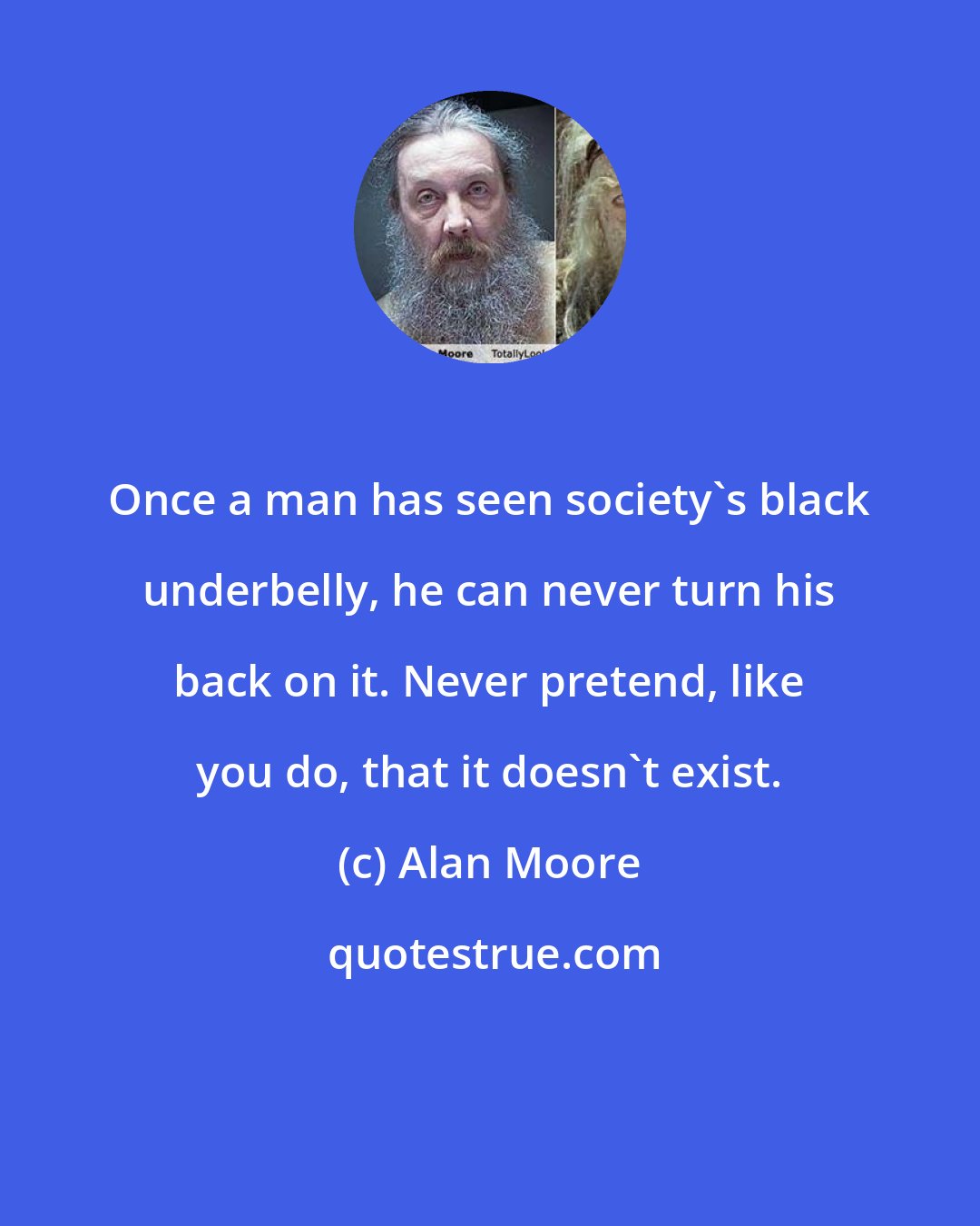 Alan Moore: Once a man has seen society's black underbelly, he can never turn his back on it. Never pretend, like you do, that it doesn't exist.