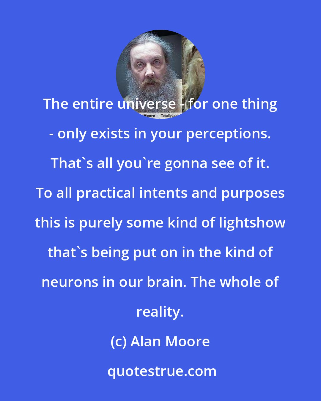 Alan Moore: The entire universe - for one thing - only exists in your perceptions. That's all you're gonna see of it. To all practical intents and purposes this is purely some kind of lightshow that's being put on in the kind of neurons in our brain. The whole of reality.