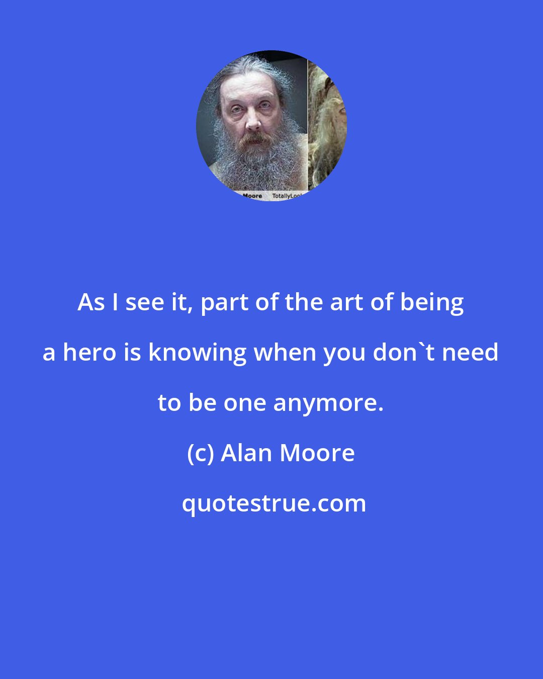 Alan Moore: As I see it, part of the art of being a hero is knowing when you don't need to be one anymore.