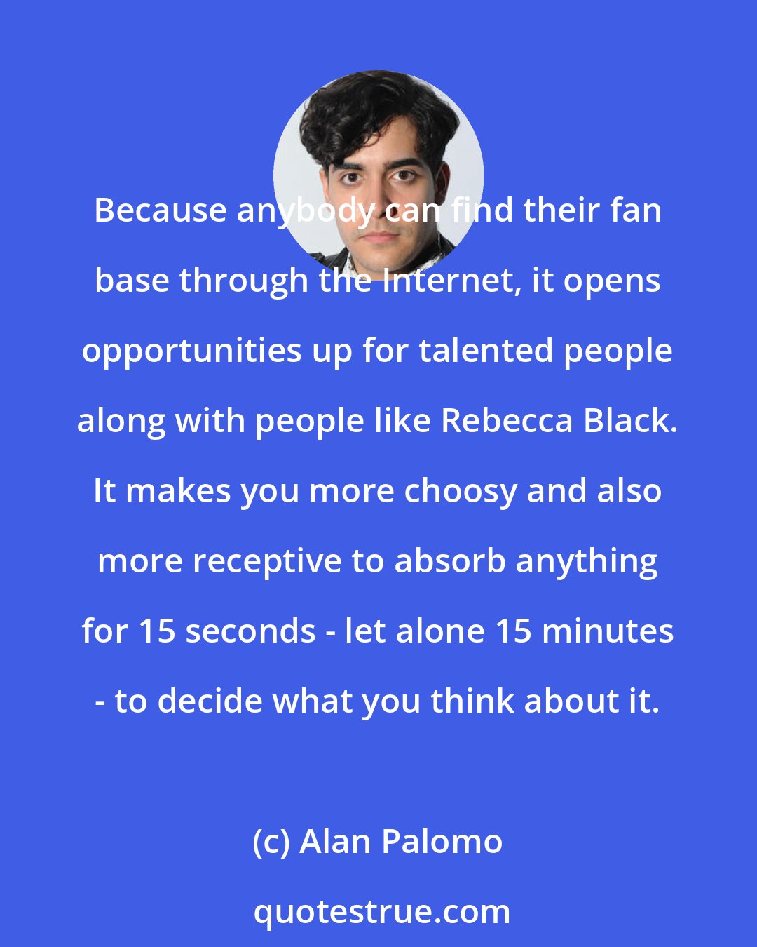Alan Palomo: Because anybody can find their fan base through the Internet, it opens opportunities up for talented people along with people like Rebecca Black. It makes you more choosy and also more receptive to absorb anything for 15 seconds - let alone 15 minutes - to decide what you think about it.