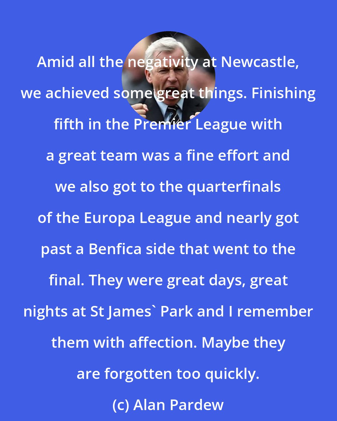 Alan Pardew: Amid all the negativity at Newcastle, we achieved some great things. Finishing fifth in the Premier League with a great team was a fine effort and we also got to the quarterfinals of the Europa League and nearly got past a Benfica side that went to the final. They were great days, great nights at St James' Park and I remember them with affection. Maybe they are forgotten too quickly.