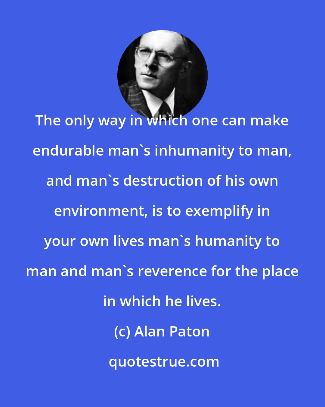 Alan Paton: The only way in which one can make endurable man's inhumanity to man, and man's destruction of his own environment, is to exemplify in your own lives man's humanity to man and man's reverence for the place in which he lives.