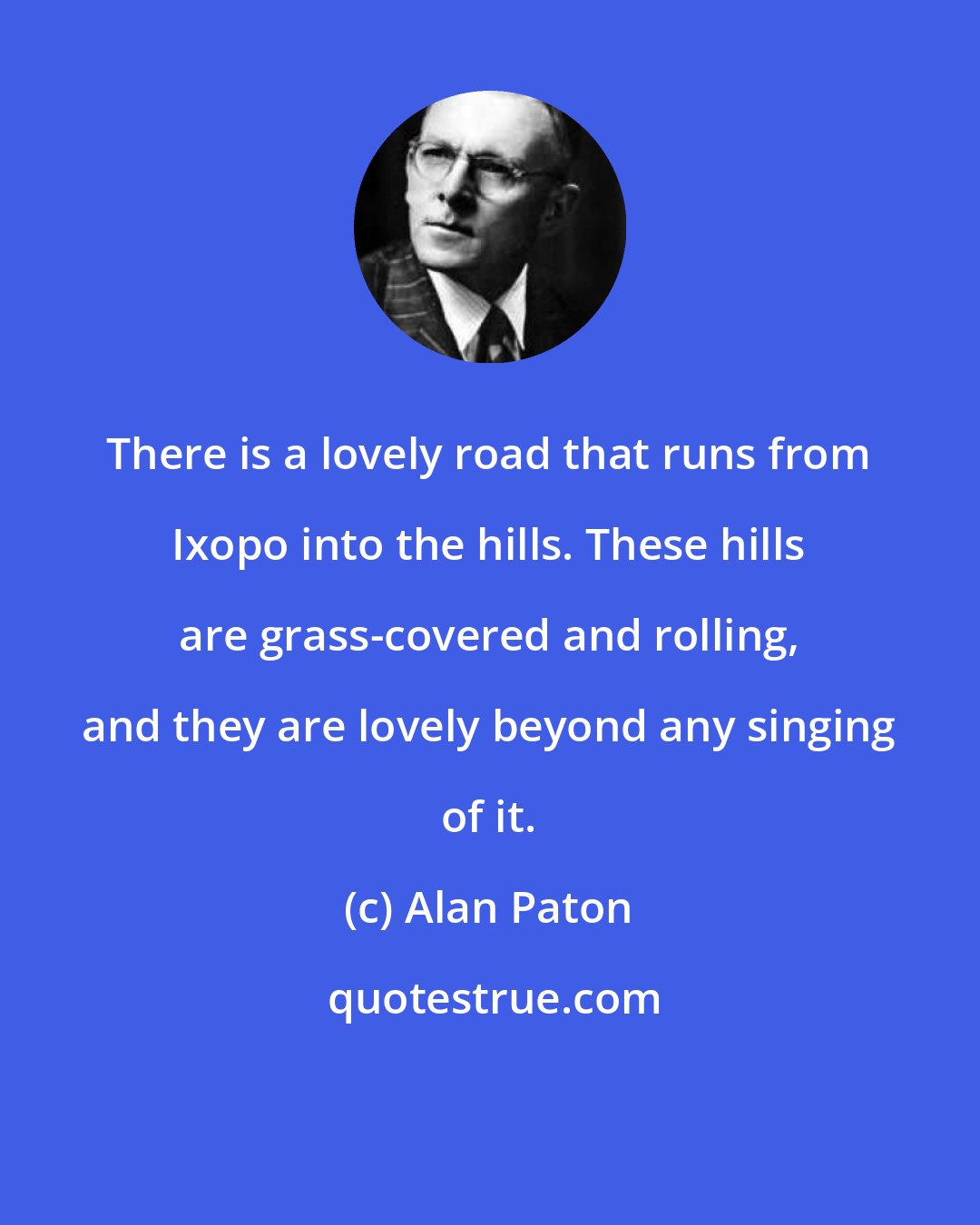 Alan Paton: There is a lovely road that runs from Ixopo into the hills. These hills are grass-covered and rolling, and they are lovely beyond any singing of it.