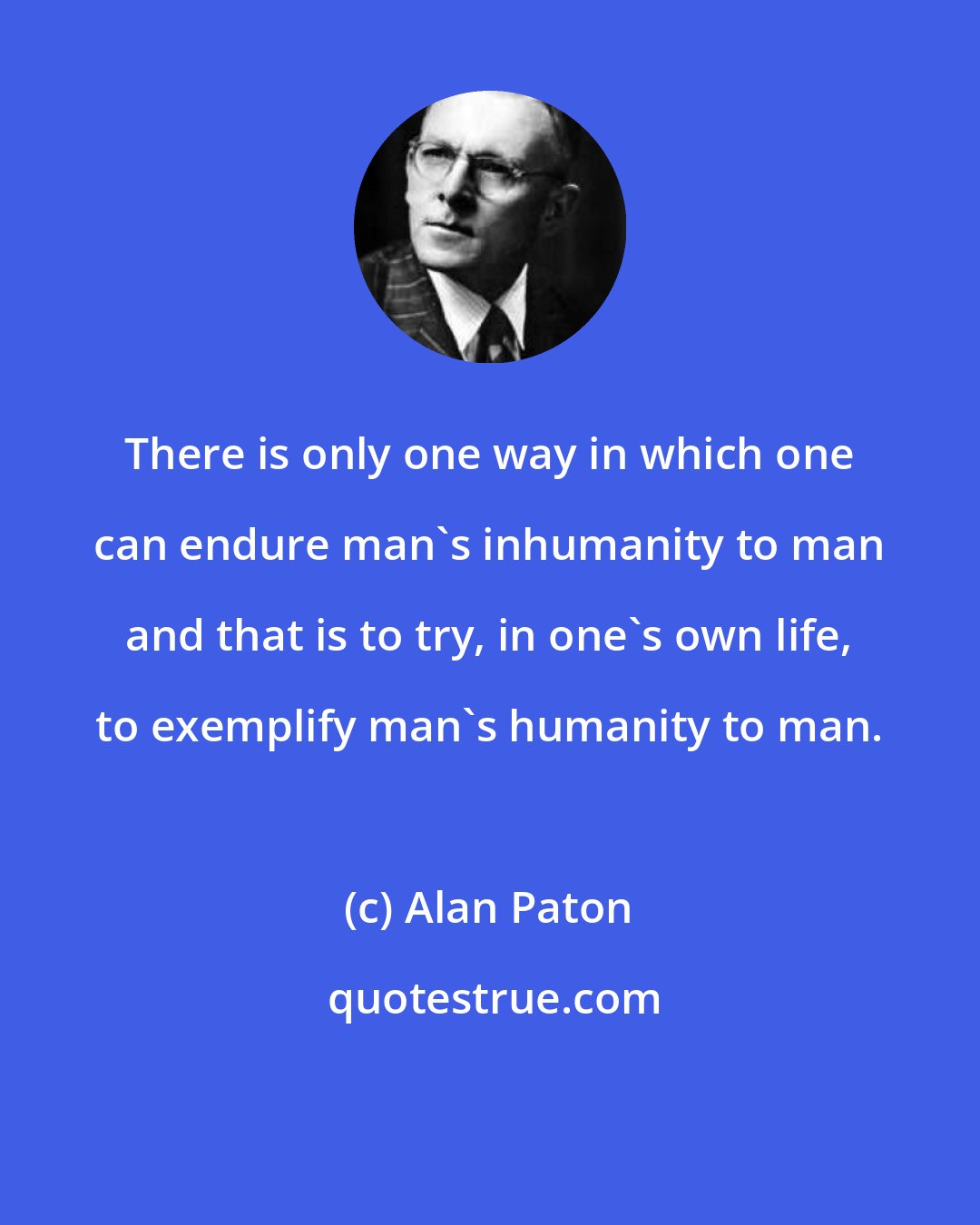 Alan Paton: There is only one way in which one can endure man's inhumanity to man and that is to try, in one's own life, to exemplify man's humanity to man.