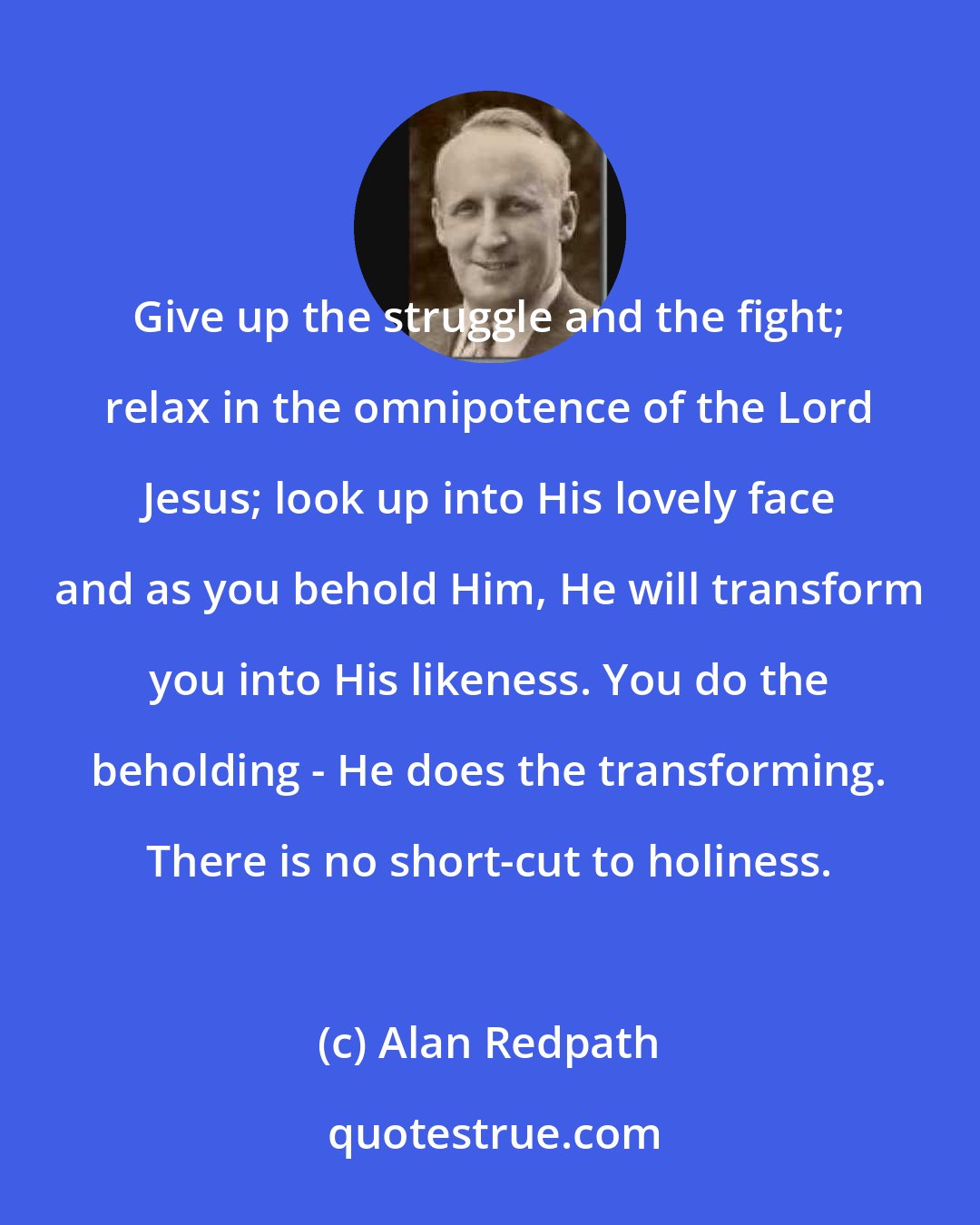 Alan Redpath: Give up the struggle and the fight; relax in the omnipotence of the Lord Jesus; look up into His lovely face and as you behold Him, He will transform you into His likeness. You do the beholding - He does the transforming. There is no short-cut to holiness.