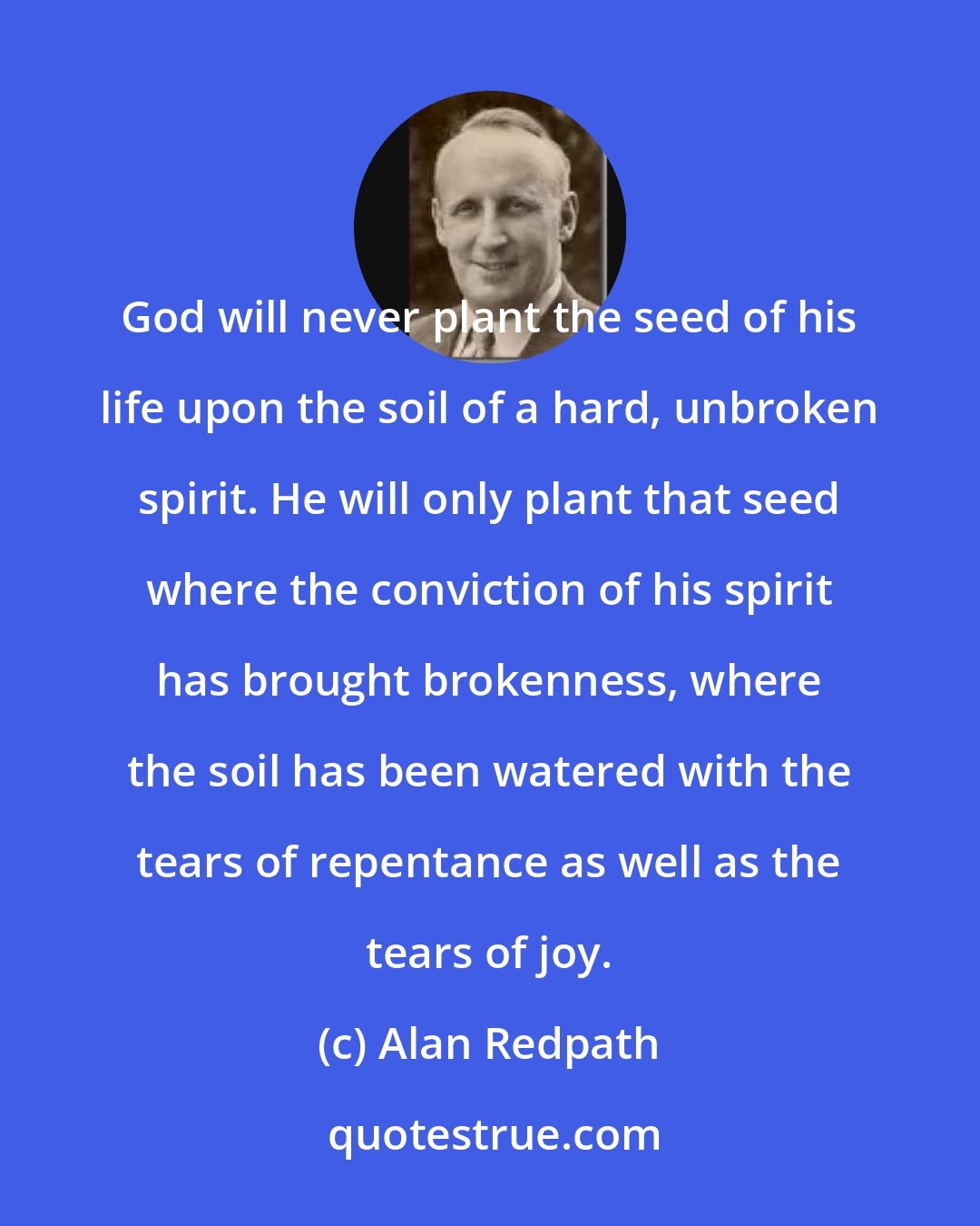 Alan Redpath: God will never plant the seed of his life upon the soil of a hard, unbroken spirit. He will only plant that seed where the conviction of his spirit has brought brokenness, where the soil has been watered with the tears of repentance as well as the tears of joy.