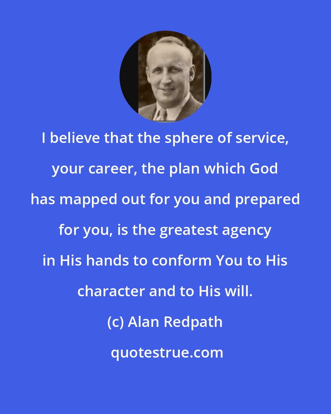 Alan Redpath: I believe that the sphere of service, your career, the plan which God has mapped out for you and prepared for you, is the greatest agency in His hands to conform You to His character and to His will.