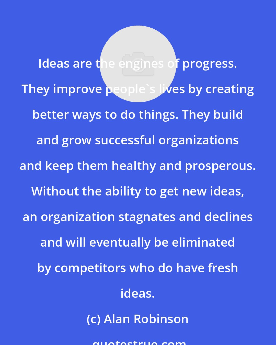 Alan Robinson: Ideas are the engines of progress. They improve people's lives by creating better ways to do things. They build and grow successful organizations and keep them healthy and prosperous. Without the ability to get new ideas, an organization stagnates and declines and will eventually be eliminated by competitors who do have fresh ideas.