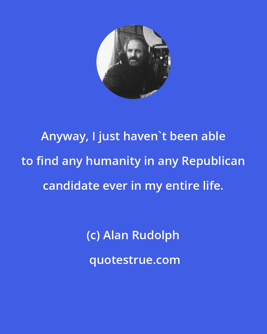 Alan Rudolph: Anyway, I just haven't been able to find any humanity in any Republican candidate ever in my entire life.