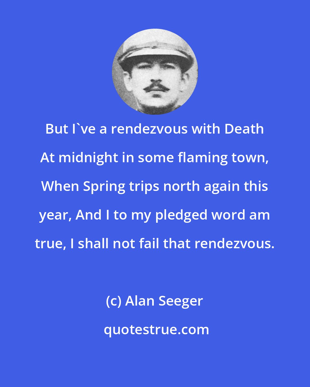 Alan Seeger: But I've a rendezvous with Death At midnight in some flaming town, When Spring trips north again this year, And I to my pledged word am true, I shall not fail that rendezvous.