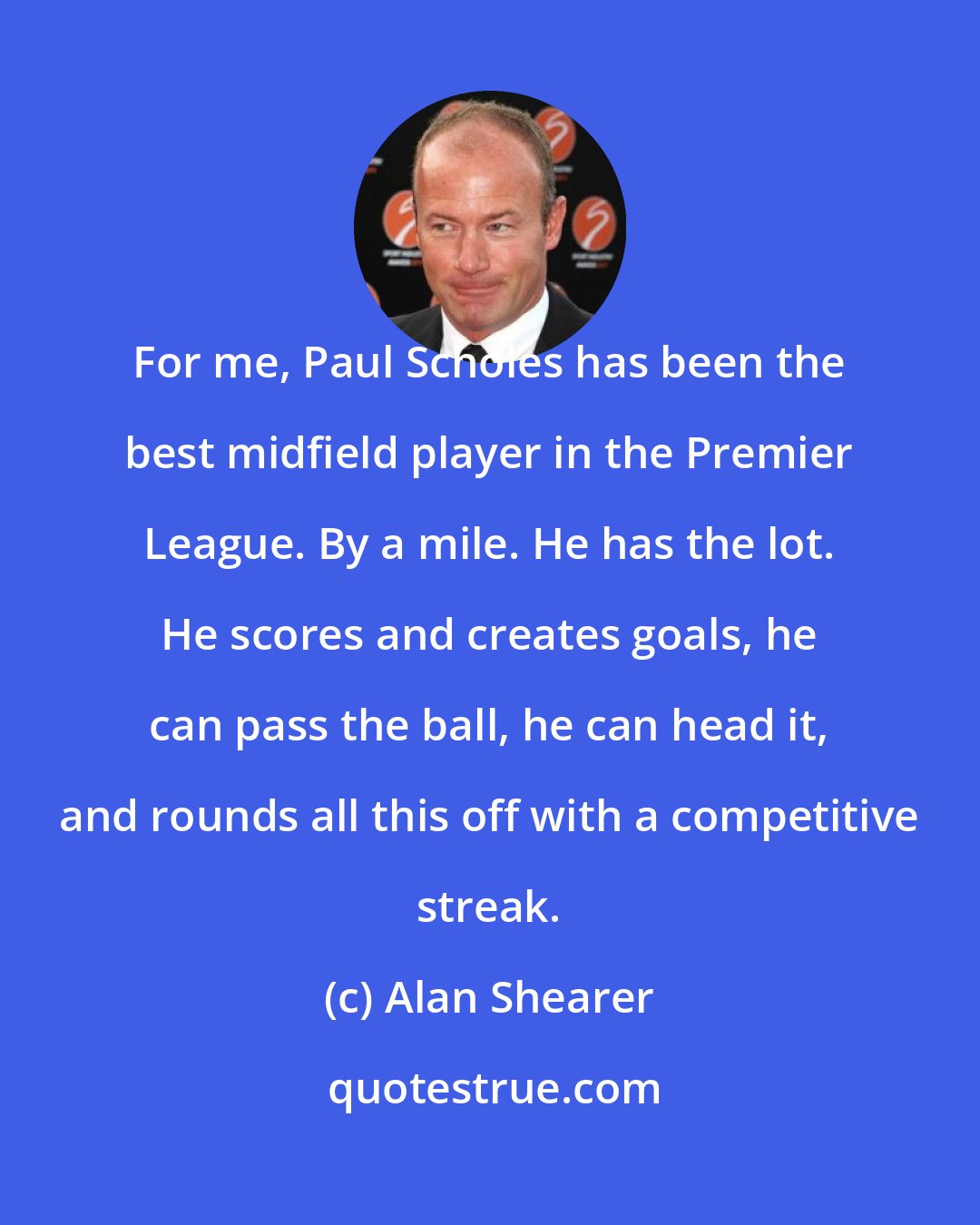 Alan Shearer: For me, Paul Scholes has been the best midfield player in the Premier League. By a mile. He has the lot. He scores and creates goals, he can pass the ball, he can head it, and rounds all this off with a competitive streak.