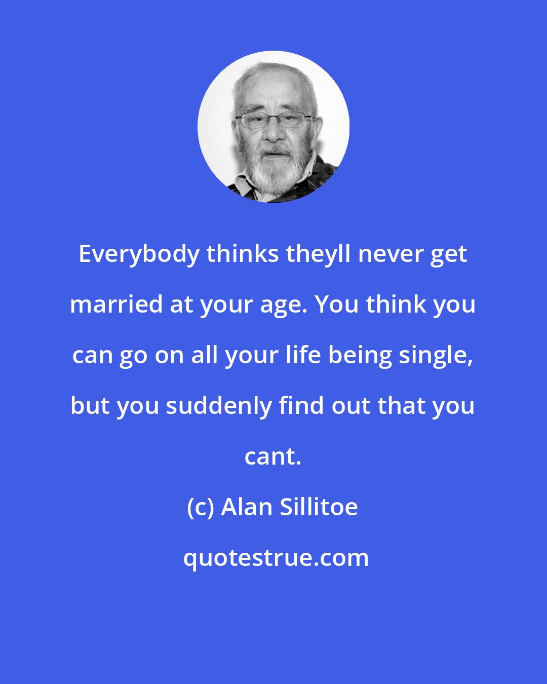 Alan Sillitoe: Everybody thinks theyll never get married at your age. You think you can go on all your life being single, but you suddenly find out that you cant.