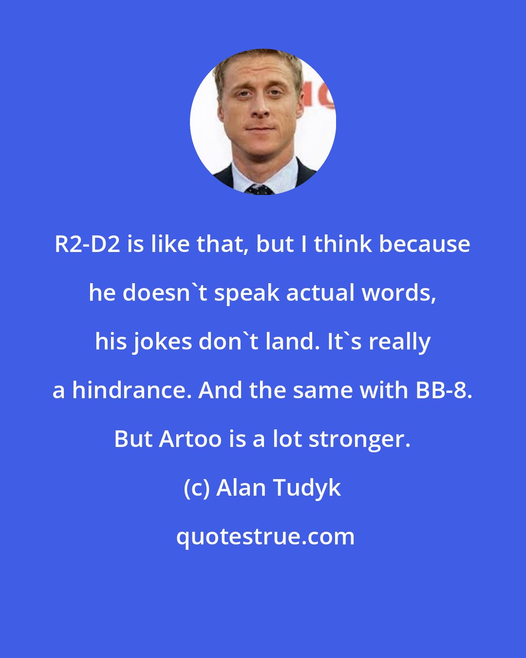 Alan Tudyk: R2-D2 is like that, but I think because he doesn't speak actual words, his jokes don't land. It's really a hindrance. And the same with BB-8. But Artoo is a lot stronger.