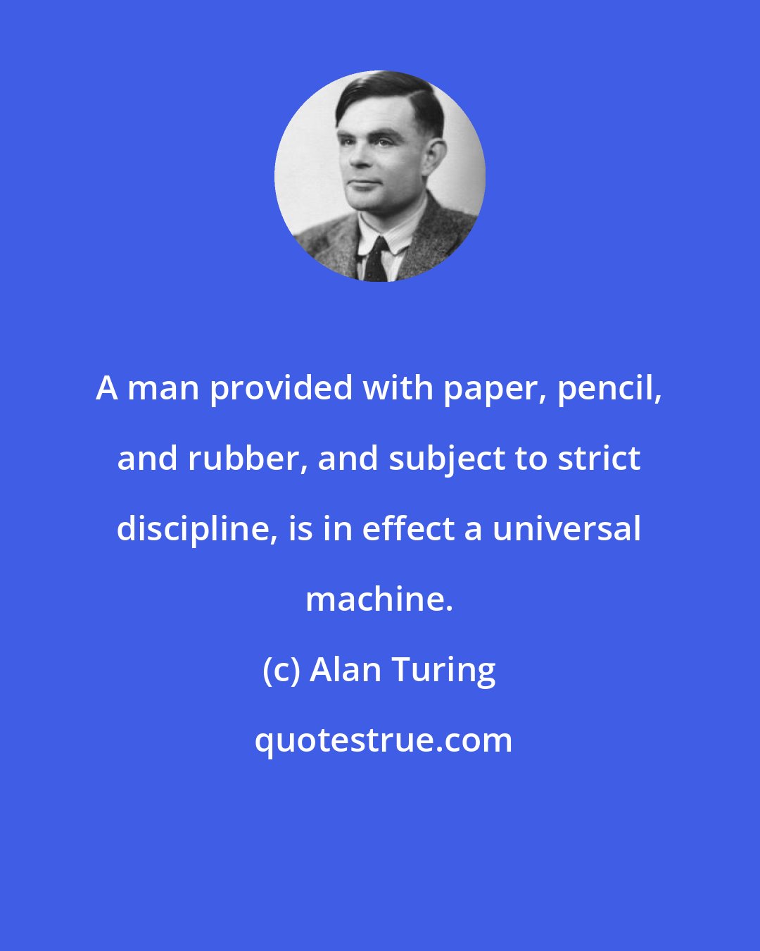 Alan Turing: A man provided with paper, pencil, and rubber, and subject to strict discipline, is in effect a universal machine.