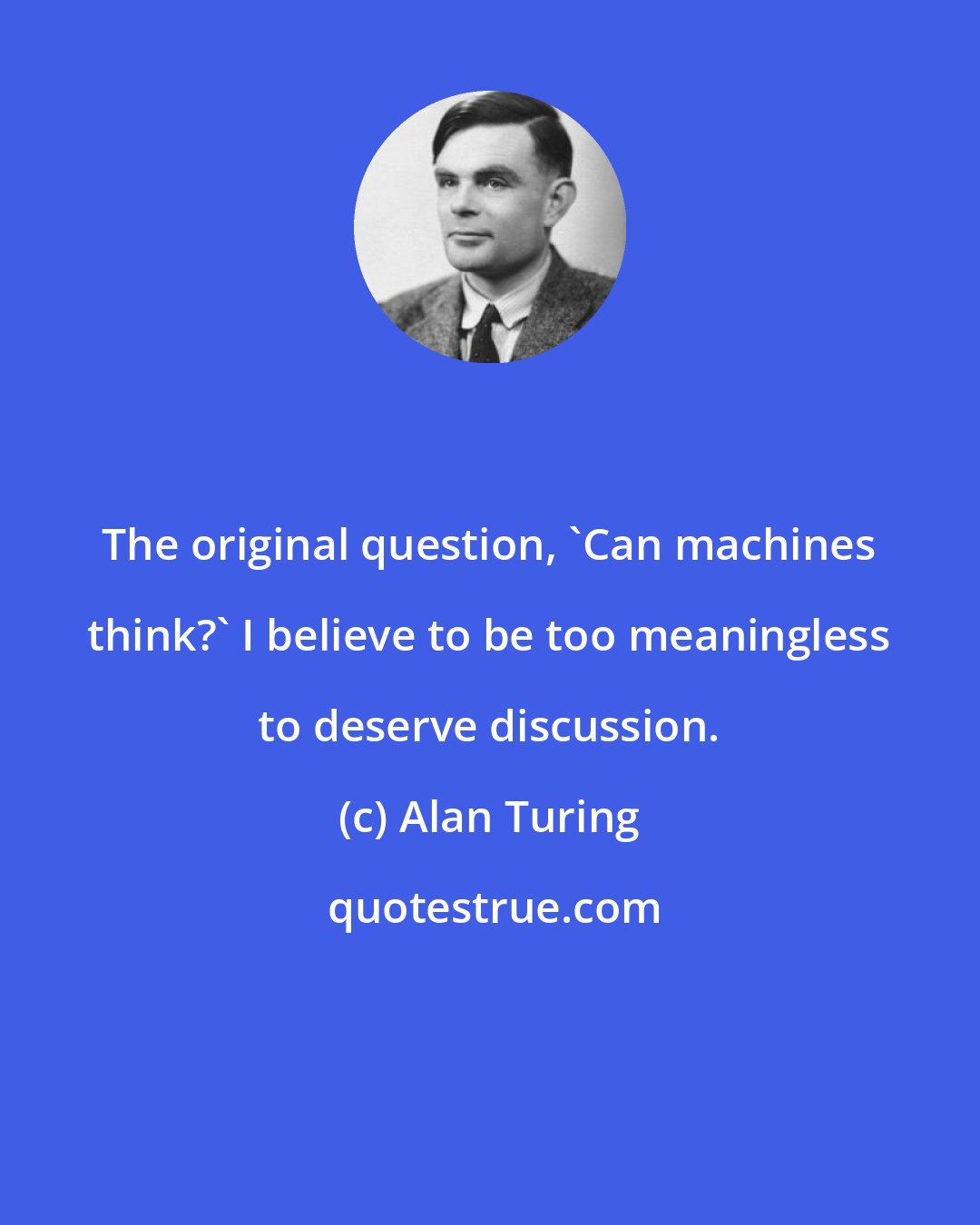 Alan Turing: The original question, 'Can machines think?' I believe to be too meaningless to deserve discussion.