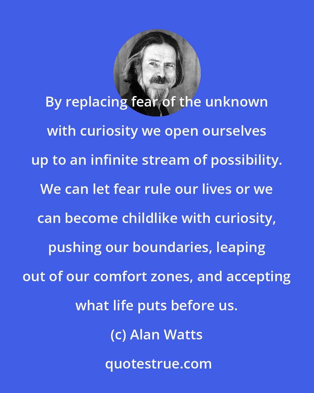 Alan Watts: By replacing fear of the unknown with curiosity we open ourselves up to an infinite stream of possibility. We can let fear rule our lives or we can become childlike with curiosity, pushing our boundaries, leaping out of our comfort zones, and accepting what life puts before us.