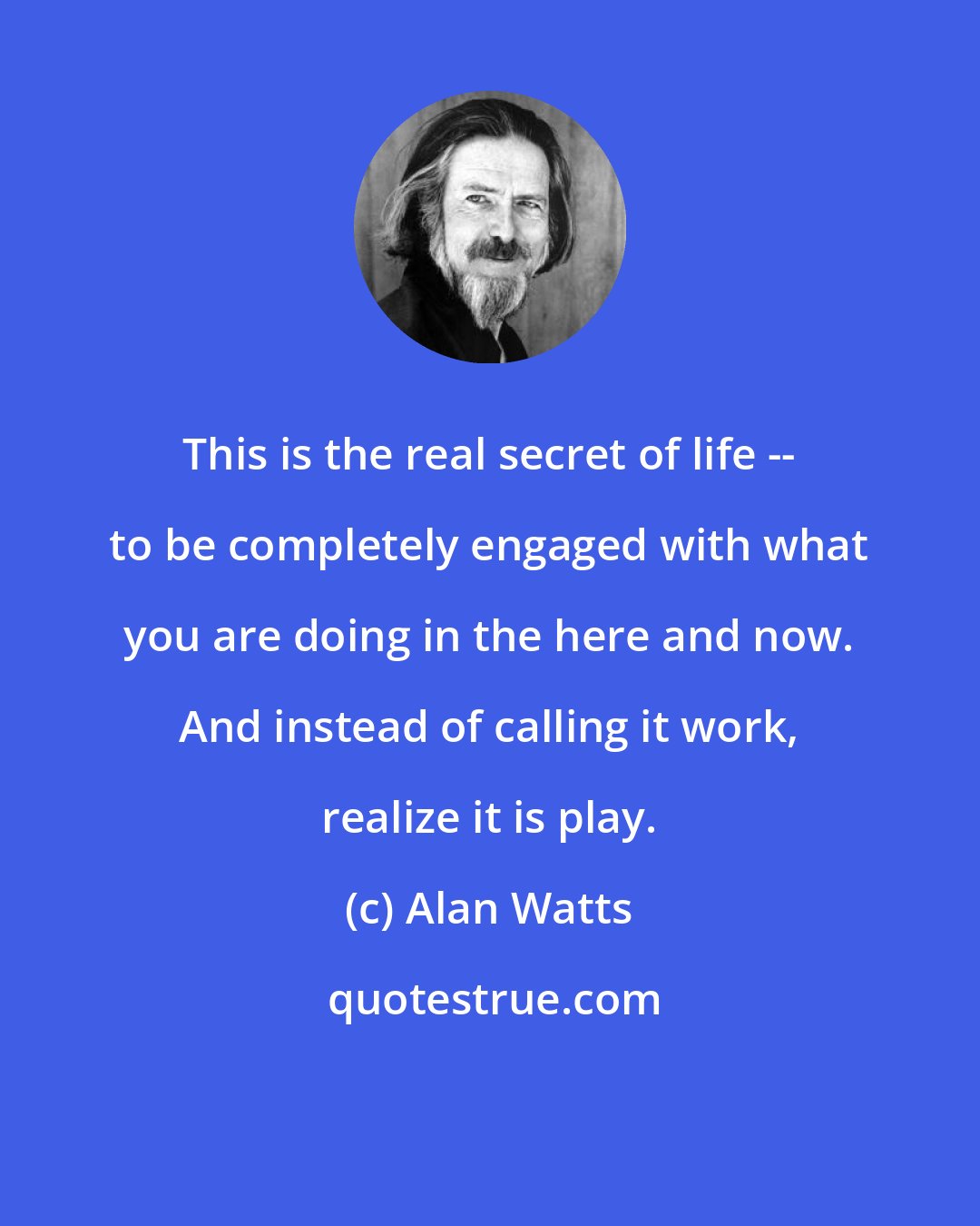 Alan Watts: This is the real secret of life -- to be completely engaged with what you are doing in the here and now. And instead of calling it work, realize it is play.