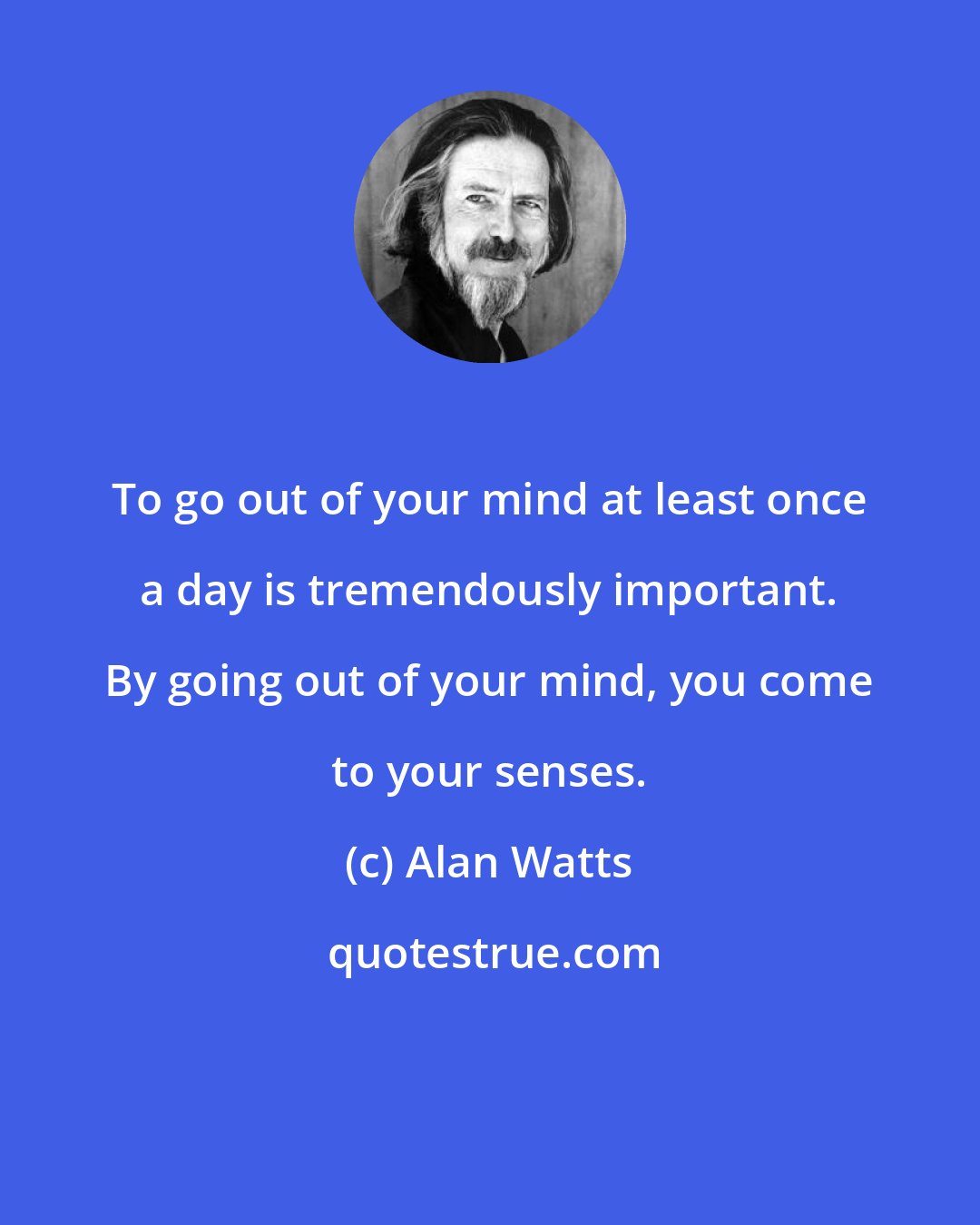 Alan Watts: To go out of your mind at least once a day is tremendously important. By going out of your mind, you come to your senses.