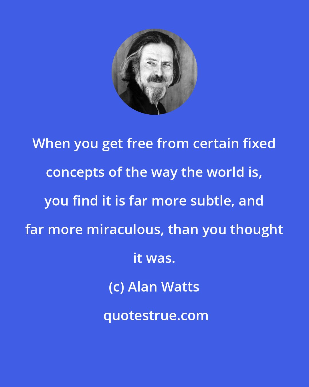 Alan Watts: When you get free from certain fixed concepts of the way the world is, you find it is far more subtle, and far more miraculous, than you thought it was.