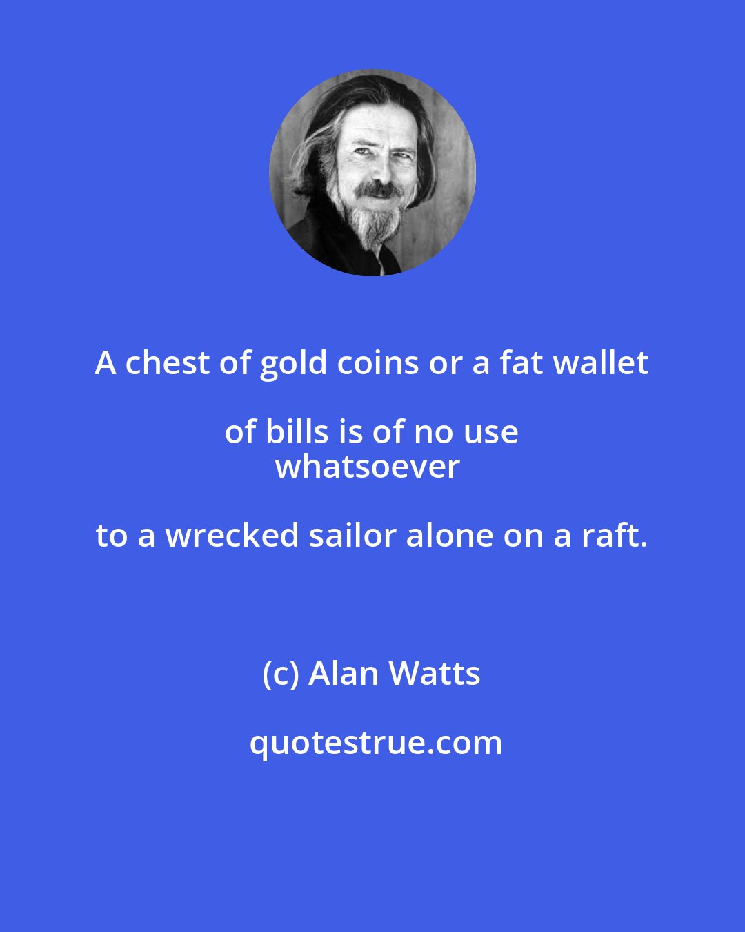 Alan Watts: A chest of gold coins or a fat wallet of bills is of no use 
whatsoever to a wrecked sailor alone on a raft.