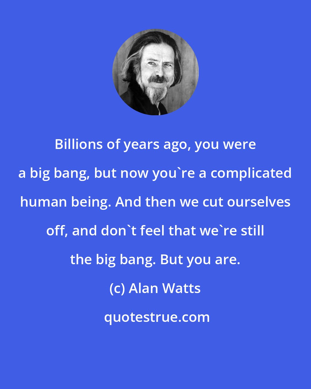 Alan Watts: Billions of years ago, you were a big bang, but now you're a complicated human being. And then we cut ourselves off, and don't feel that we're still the big bang. But you are.