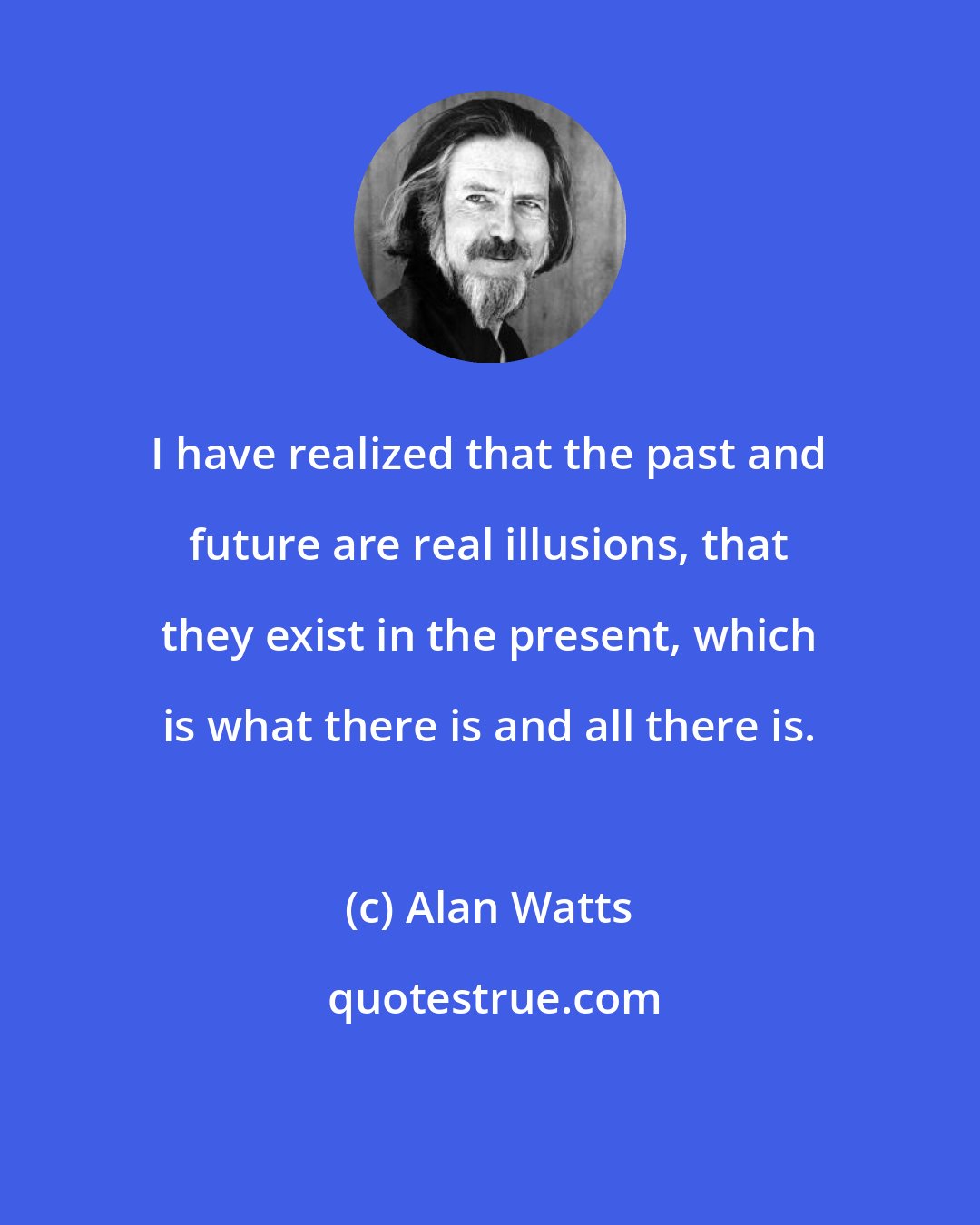 Alan Watts: I have realized that the past and future are real illusions, that they exist in the present, which is what there is and all there is.