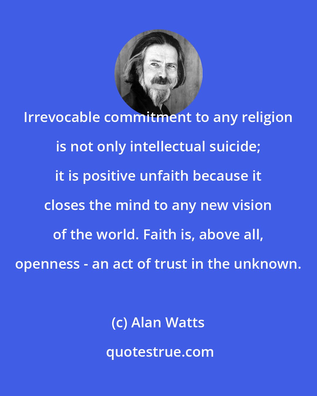 Alan Watts: Irrevocable commitment to any religion is not only intellectual suicide; it is positive unfaith because it closes the mind to any new vision of the world. Faith is, above all, openness - an act of trust in the unknown.