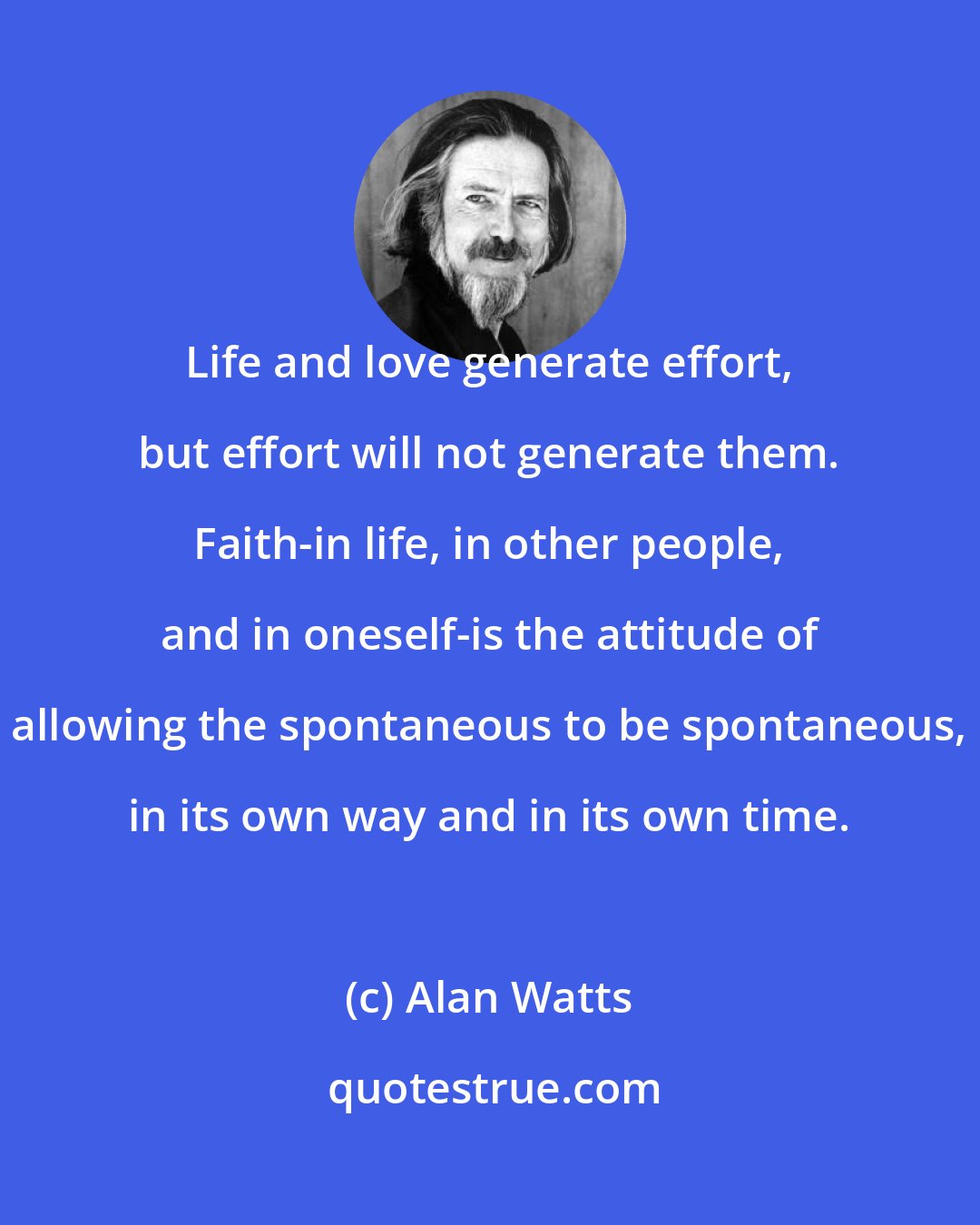 Alan Watts: Life and love generate effort, but effort will not generate them. Faith-in life, in other people, and in oneself-is the attitude of allowing the spontaneous to be spontaneous, in its own way and in its own time.