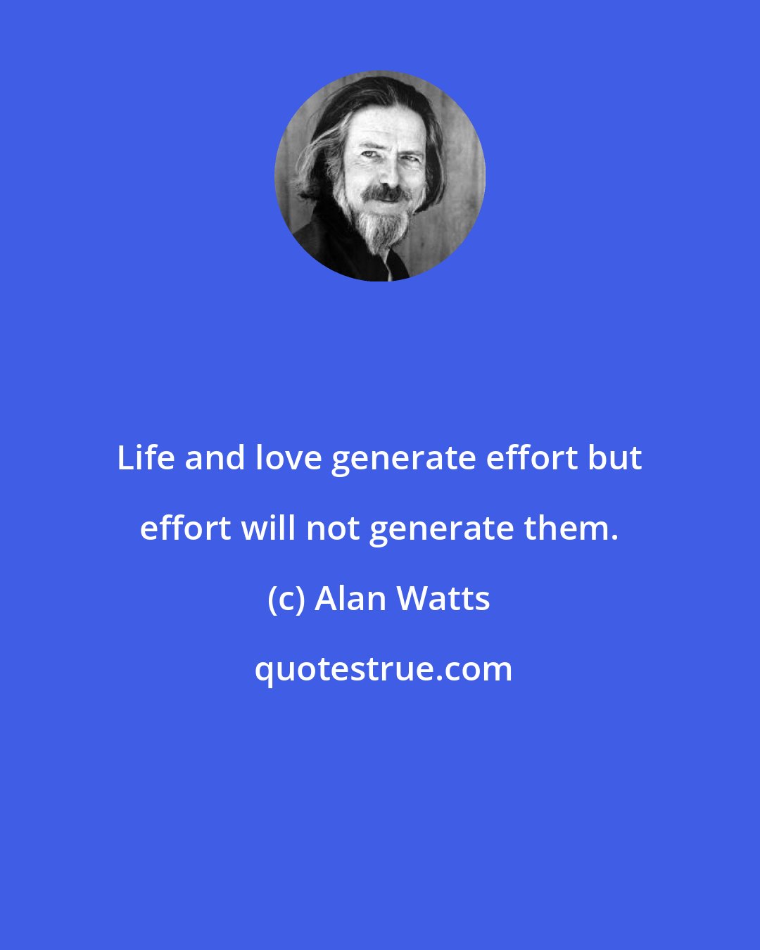 Alan Watts: Life and love generate effort but effort will not generate them.