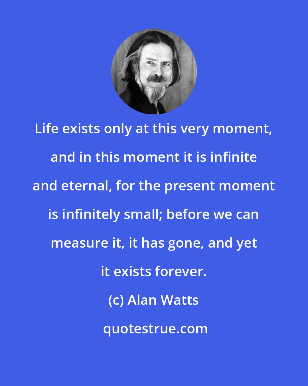 Alan Watts: Life exists only at this very moment, and in this moment it is infinite and eternal, for the present moment is infinitely small; before we can measure it, it has gone, and yet it exists forever.