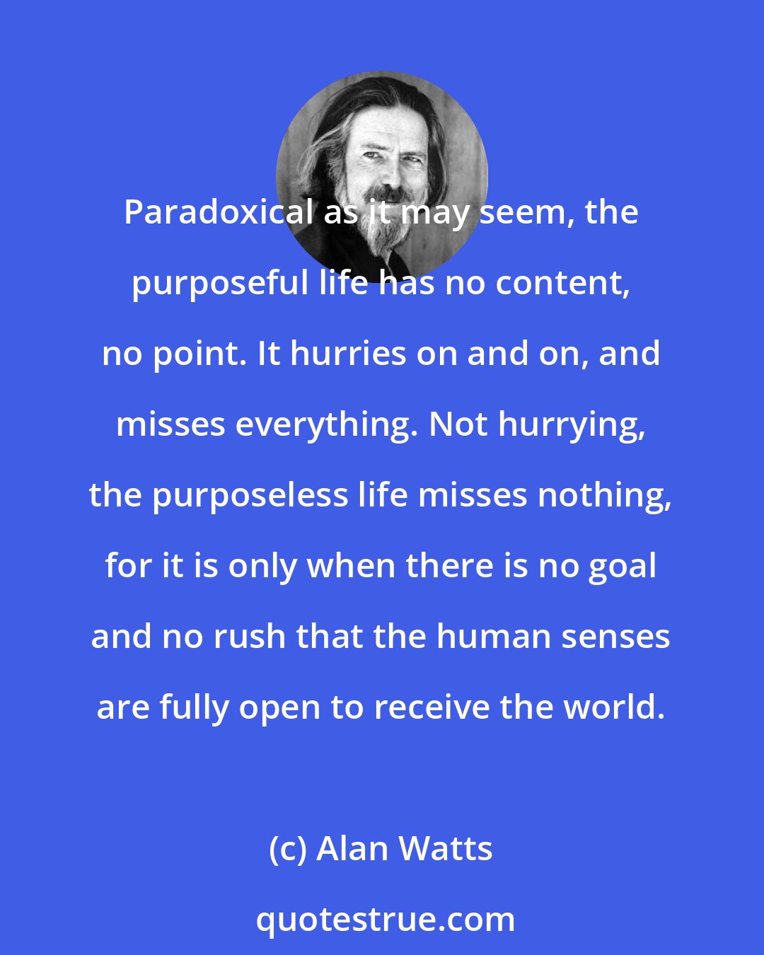 Alan Watts: Paradoxical as it may seem, the purposeful life has no content, no point. It hurries on and on, and misses everything. Not hurrying, the purposeless life misses nothing, for it is only when there is no goal and no rush that the human senses are fully open to receive the world.