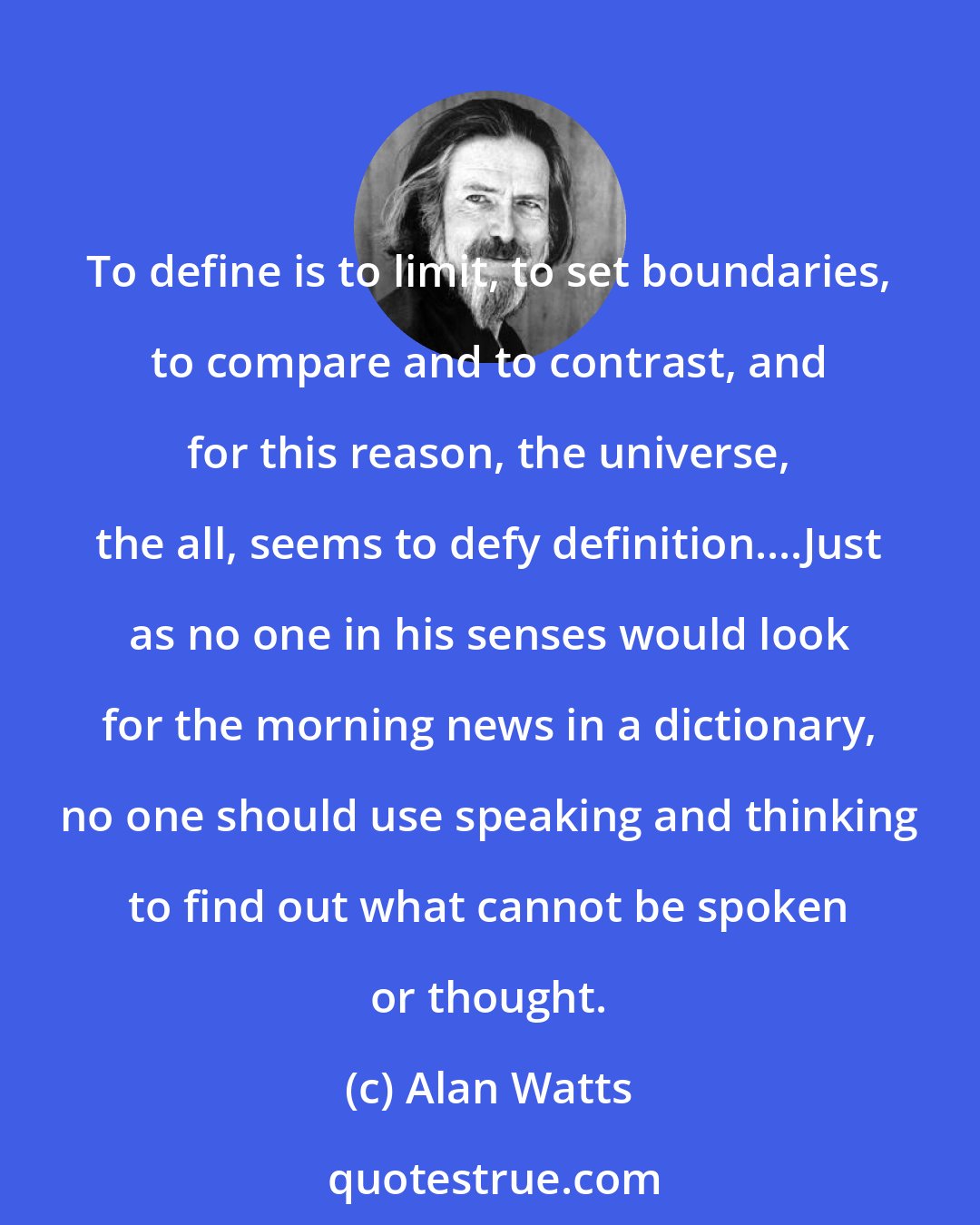 Alan Watts: To define is to limit, to set boundaries, to compare and to contrast, and for this reason, the universe, the all, seems to defy definition....Just as no one in his senses would look for the morning news in a dictionary, no one should use speaking and thinking to find out what cannot be spoken or thought.