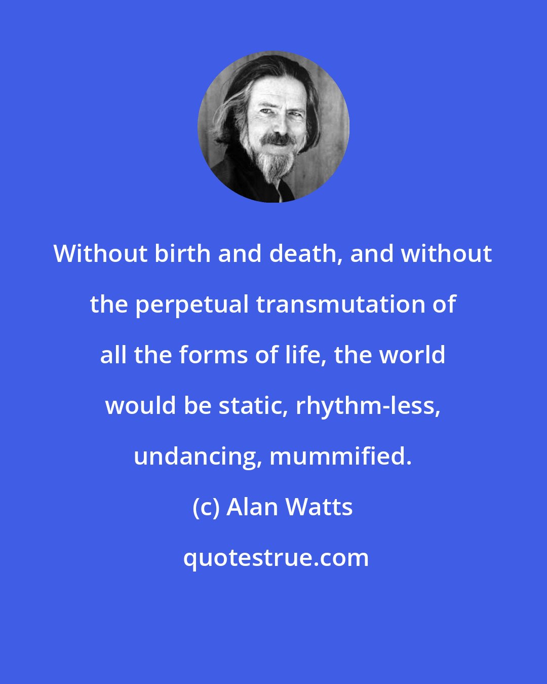 Alan Watts: Without birth and death, and without the perpetual transmutation of all the forms of life, the world would be static, rhythm-less, undancing, mummified.