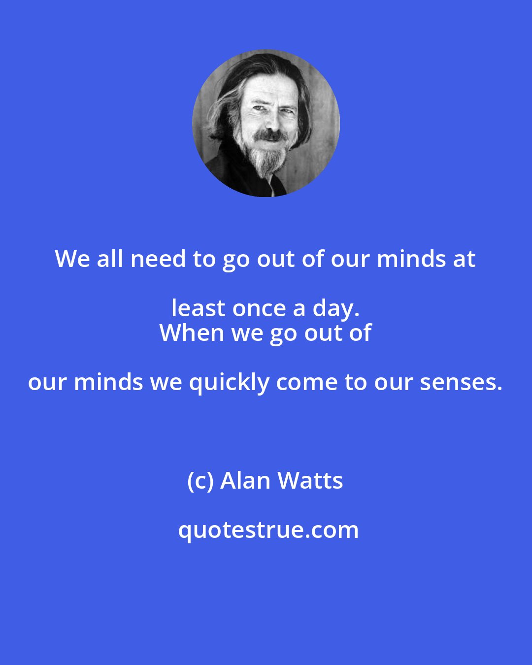 Alan Watts: We all need to go out of our minds at least once a day. 
 When we go out of our minds we quickly come to our senses.