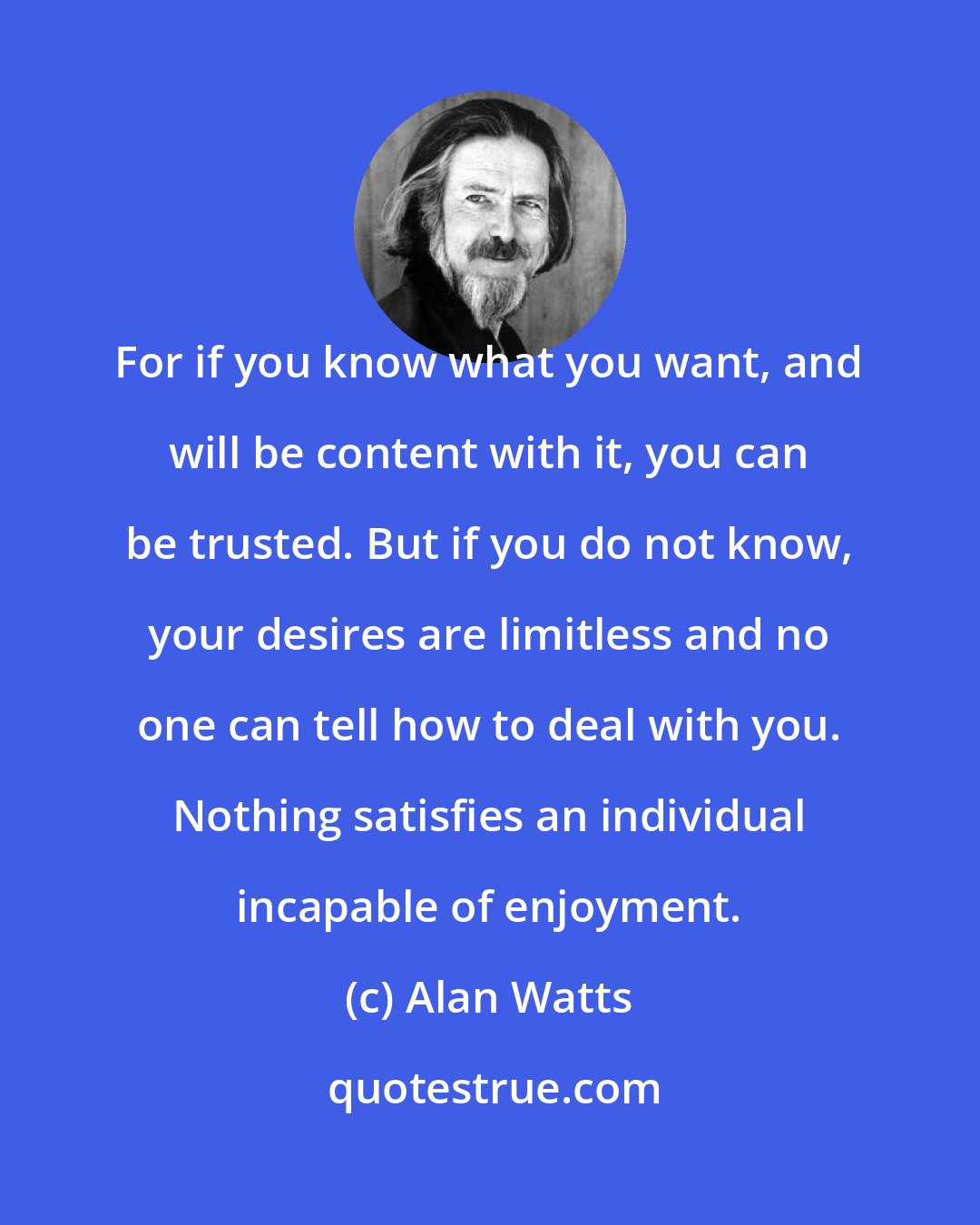 Alan Watts: For if you know what you want, and will be content with it, you can be trusted. But if you do not know, your desires are limitless and no one can tell how to deal with you. Nothing satisfies an individual incapable of enjoyment.