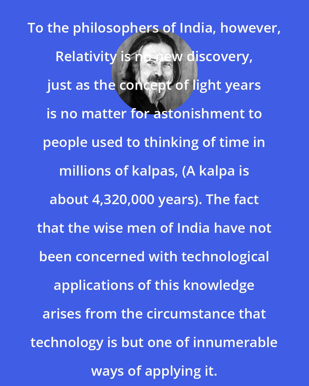 Alan Watts: To the philosophers of India, however, Relativity is no new discovery, just as the concept of light years is no matter for astonishment to people used to thinking of time in millions of kalpas, (A kalpa is about 4,320,000 years). The fact that the wise men of India have not been concerned with technological applications of this knowledge arises from the circumstance that technology is but one of innumerable ways of applying it.